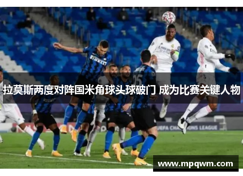 拉莫斯两度对阵国米角球头球破门 成为比赛关键人物