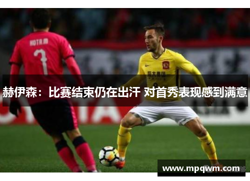 赫伊森：比赛结束仍在出汗 对首秀表现感到满意