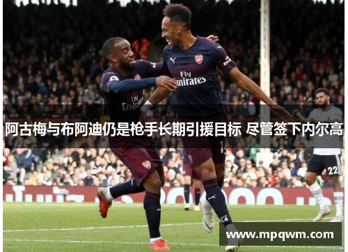 阿古梅与布阿迪仍是枪手长期引援目标 尽管签下内尔高